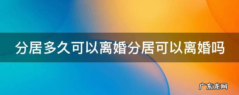 分居多久可以申请离婚? 分居多久可以离婚分居可以离婚吗