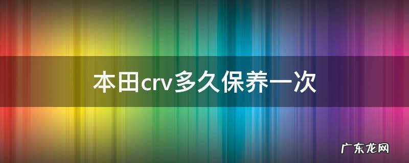 本田crv多久保养一次合理? 本田crv多久保养一次