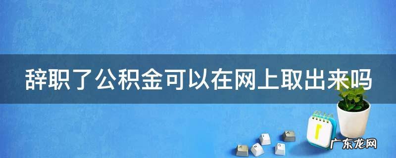 辞职了公积金可以在网上取出来吗 辞职了公积金可以在网上取出来吗安全吗
