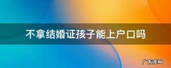 不拿结婚证孩子能上户口吗 孩子上户口可以不用结婚证吗