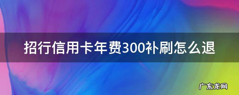 招行信用卡年费300补刷怎么退 招商银行补刷可以退回我的年费吗