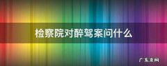 检察院对醉驾案问什么 醉驾案卷到检察院检察官都是问什么