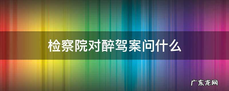 检察院对醉驾案问什么 醉驾案卷到检察院检察官都是问什么