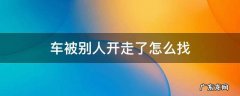 车被别人开走了怎么找 车被别人开走了怎么找到位置有没有什么软件