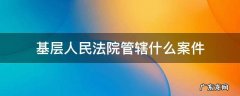 基层人民法院管辖什么案件 基层法院管辖的民事案件