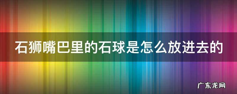 石狮嘴里的圆球怎么做的 石狮嘴巴里的石球是怎么放进去的