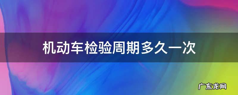 机动车一个检验周期是多久 机动车检验周期多久一次