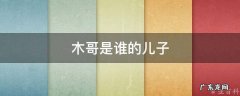 木哥是谁的儿子 木哥是谁的儿子啊