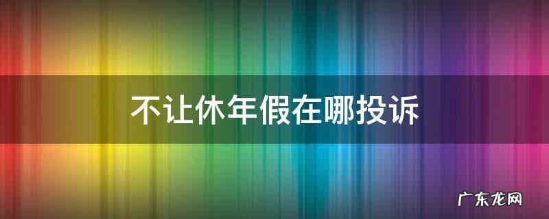 年假不让休怎么投诉 不让休年假在哪投诉