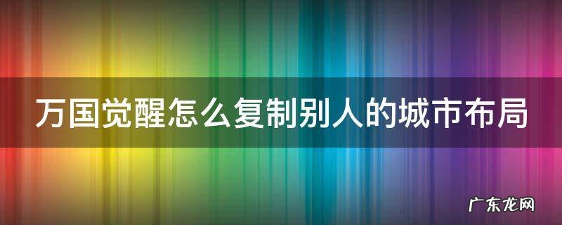 万国觉醒布局去哪里复制 万国觉醒怎么复制别人的城市布局