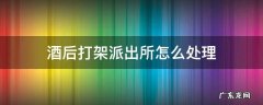 酒后打架派出所怎么处理 酒后打架派出所一般怎么处理