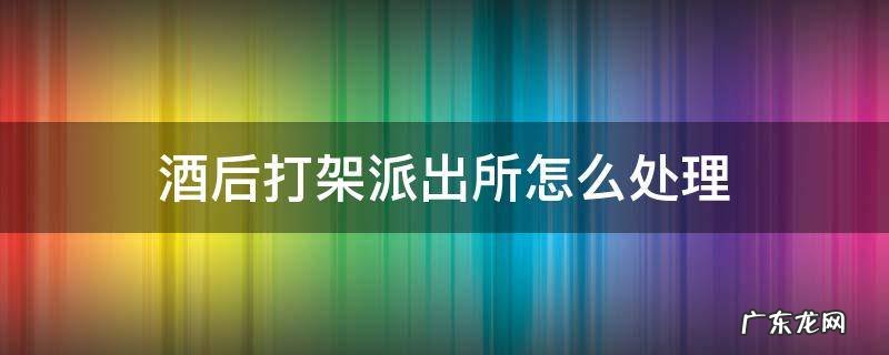 酒后打架派出所怎么处理 酒后打架派出所一般怎么处理