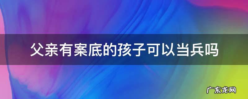 父亲有案底小孩能当兵吗 父亲有案底的孩子可以当兵吗
