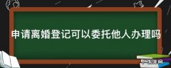申请离婚登记可以委托他人办理吗 申请离婚登记可以委托他人办理吗