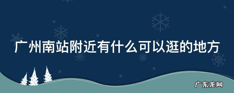 广州南站附近有什么可以逛的地方 广州南站附近有什么可以逛的地方推荐