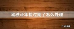 驾驶证年检过期了怎么处理 汽车驾驶本年检过期了怎么办