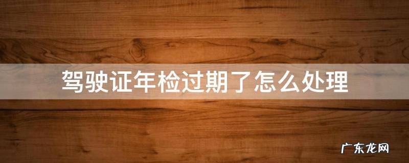 驾驶证年检过期了怎么处理 汽车驾驶本年检过期了怎么办