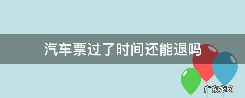 汽车票过了时间还能退吗 汽车票过了发车时间还能退吗
