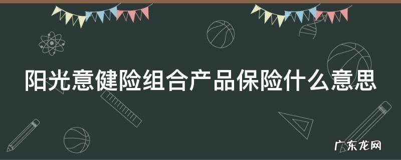 阳光意健险组合产品保险什么意思 阳光意健险组合产品是车险吗