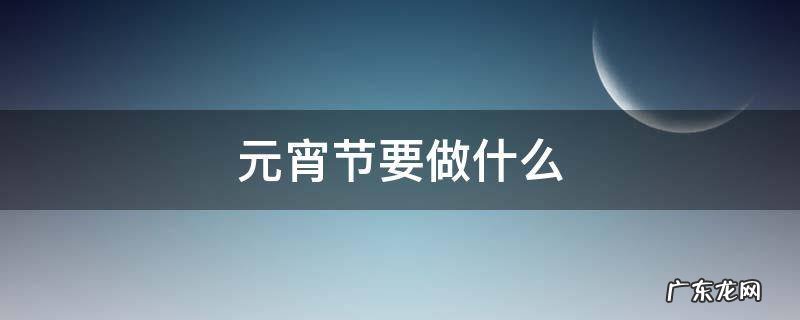 元宵节要做什么 元宵节要做什么事情中国传统