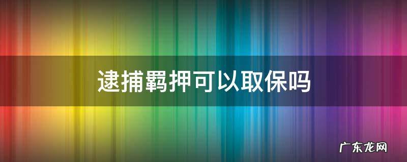 取保候审逮捕羁押 逮捕羁押可以取保吗