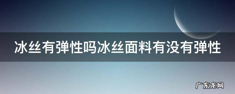 冰丝有弹性吗冰丝面料有没有弹性 冰丝面料容易变形吗