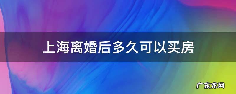 上海离婚后多久可以买房 上海离婚后多久可以买房无房能申清首套贷吗