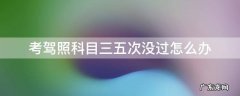 考驾照科目三五次没过怎么办要多久才报名 考驾照科目三五次没过怎么办
