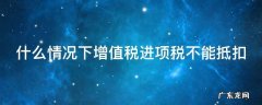 什么情况下增值税进项税不能抵扣了 什么情况下增值税进项税不能抵扣