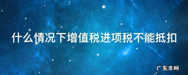 什么情况下增值税进项税不能抵扣了 什么情况下增值税进项税不能抵扣