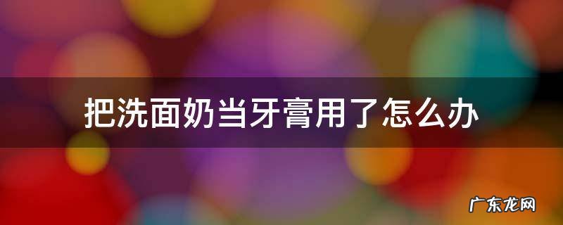 把洗面奶当牙膏用了怎么办 把洗面奶当牙膏用了怎么办怀孕了