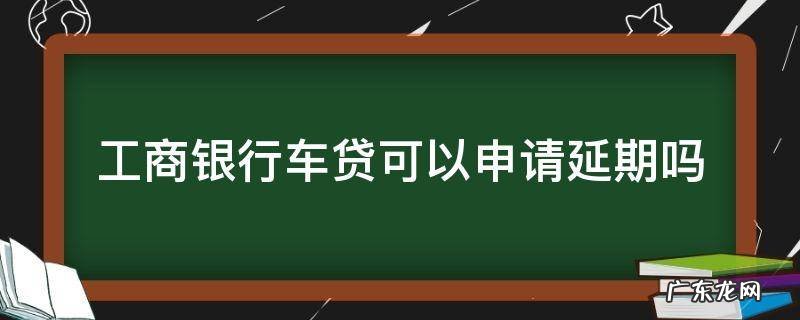 工商银行车贷可以申请延期吗 工商银行车贷款可以延期吗