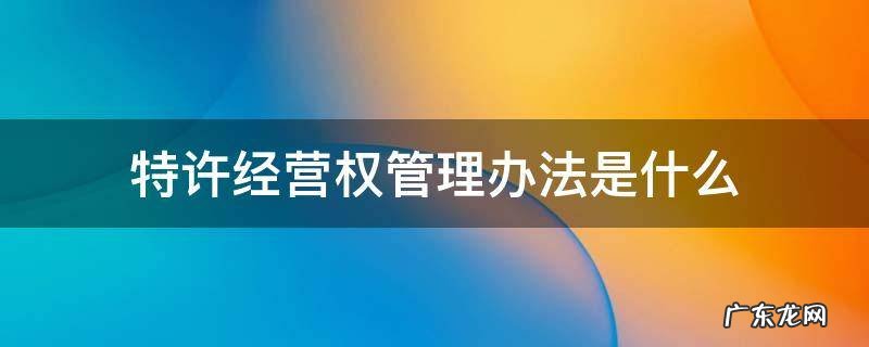 特许经营权管理办法是什么 特许经营权 办法