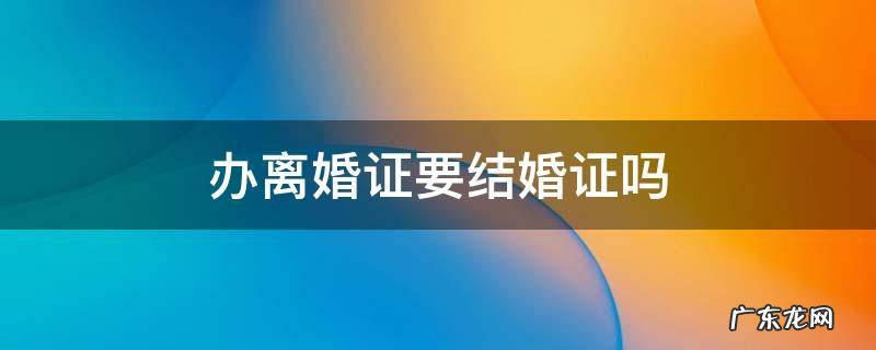 办离婚证要结婚证吗 办离婚证还需要结婚证吗