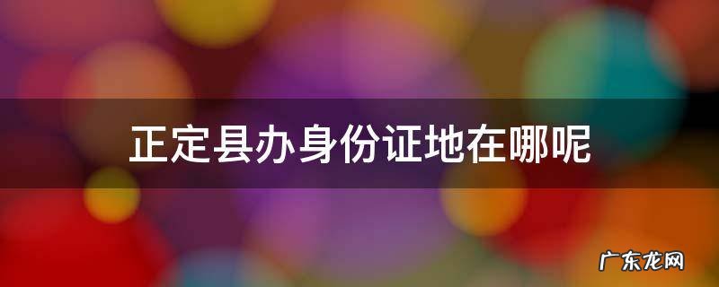 正定办身份证咨询电话 正定县办身份证地在哪呢