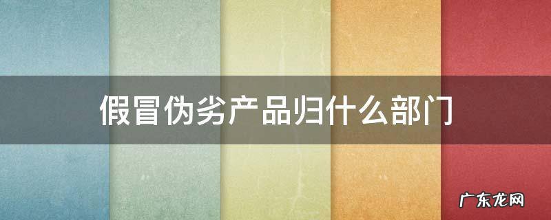假冒伪劣产品归什么部门 什么属于假冒伪劣产品