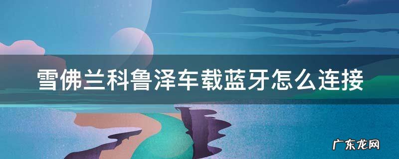 科鲁泽怎么配对蓝牙 雪佛兰科鲁泽车载蓝牙怎么连接