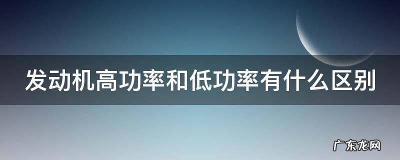 汽车发动机高功率和低功率有什么区别 发动机高功率和低功率有什么区别