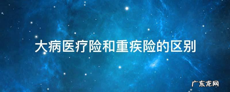 大病医疗险和重疾险的区别 大病保险和重疾保险一样吗