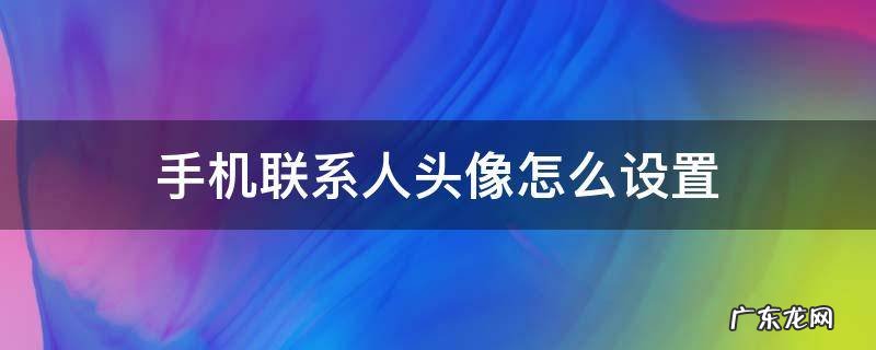 手机联系人头像怎么设置 手机联系人头像怎么设置视频
