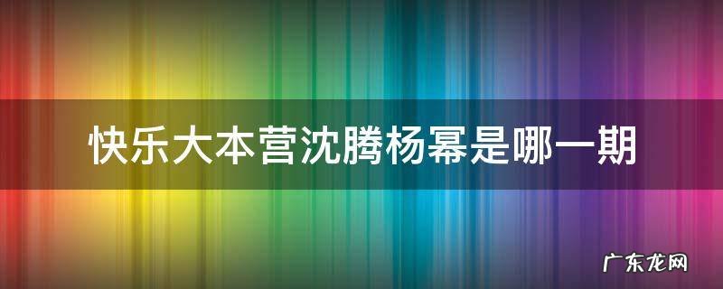 快乐大本营沈腾杨幂是哪一期 快乐大本营沈腾杨幂那期