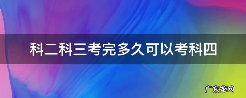 科二科三考完后多久可以考科四 科二科三考完多久可以考科四