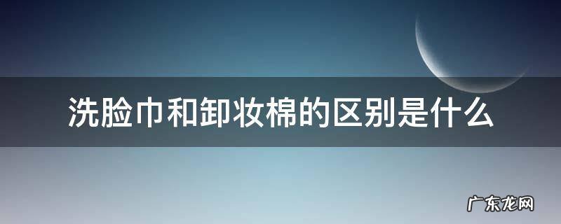 化妆棉卸妆棉洗脸巾卸妆湿巾的区别 洗脸巾和卸妆棉的区别是什么