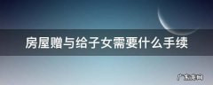 房产赠与子女怎么样办手续 房屋赠与给子女需要什么手续