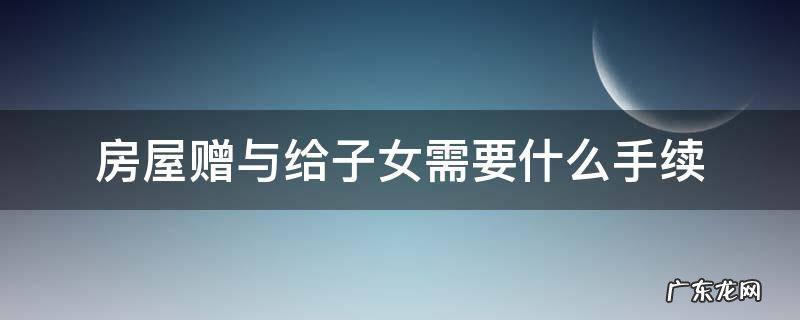 房产赠与子女怎么样办手续 房屋赠与给子女需要什么手续