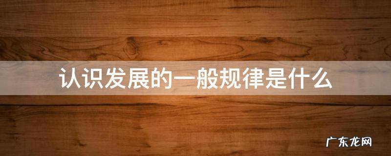 认识和发展规律 认识发展的一般规律是什么