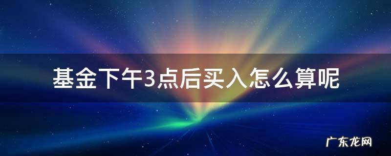 基金三点后买入算哪天的 基金下午3点后买入怎么算呢