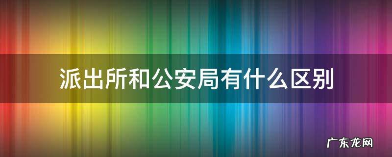 派出所和公安局有什么区别吗? 派出所和公安局有什么区别