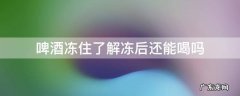 啤酒冷冻后解冻还能喝不 啤酒冻住了解冻后还能喝吗