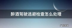 醉酒驾驶逃避检查怎么处理 醉驾逃避检查怎么处罚